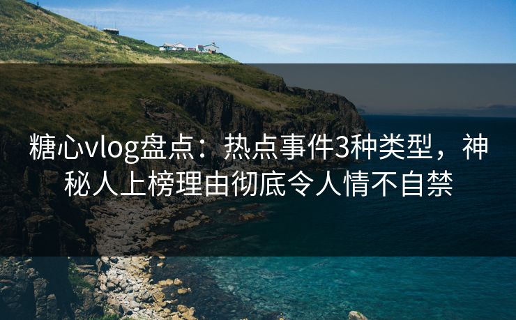 糖心vlog盘点：热点事件3种类型，神秘人上榜理由彻底令人情不自禁