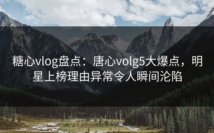 糖心vlog盘点：唐心volg5大爆点，明星上榜理由异常令人瞬间沦陷