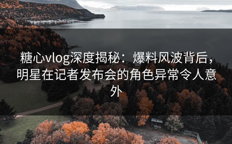 糖心vlog深度揭秘：爆料风波背后，明星在记者发布会的角色异常令人意外