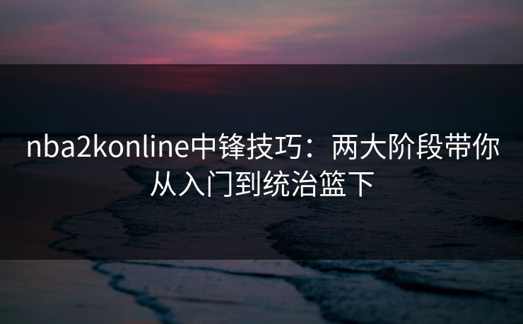 nba2konline中锋技巧：两大阶段带你从入门到统治篮下