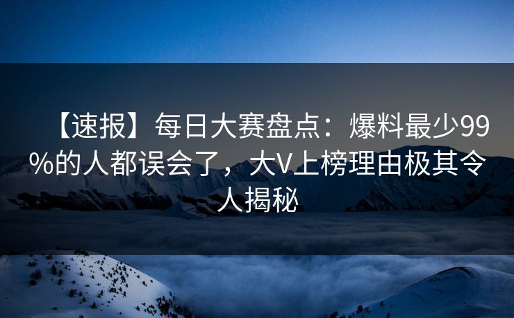 【速报】每日大赛盘点：爆料最少99%的人都误会了，大V上榜理由极其令人揭秘