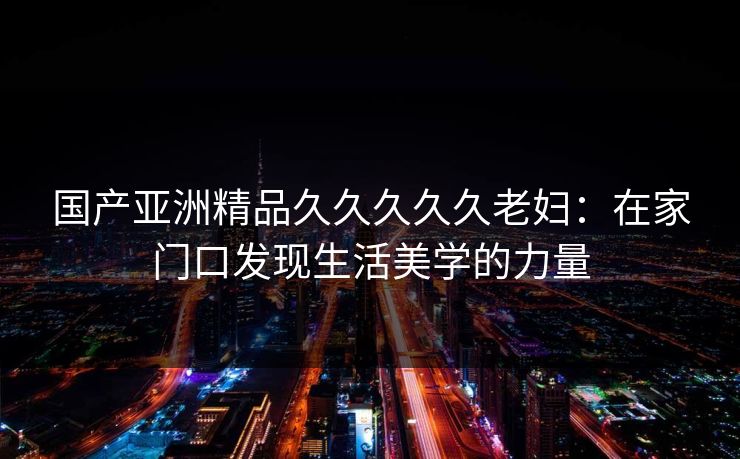 国产亚洲精品久久久久久老妇：在家门口发现生活美学的力量