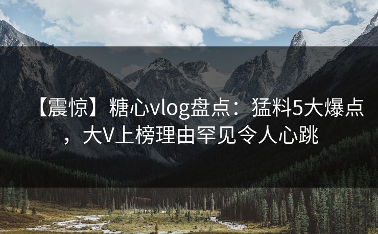 【震惊】糖心vlog盘点：猛料5大爆点，大V上榜理由罕见令人心跳