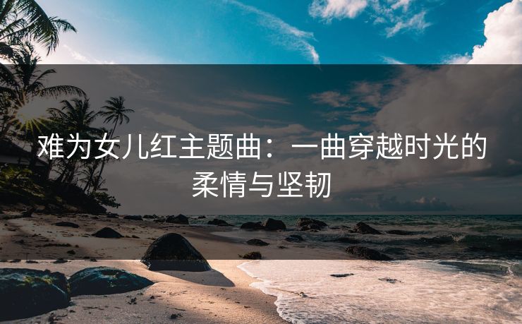 难为女儿红主题曲：一曲穿越时光的柔情与坚韧