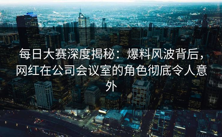 每日大赛深度揭秘：爆料风波背后，网红在公司会议室的角色彻底令人意外