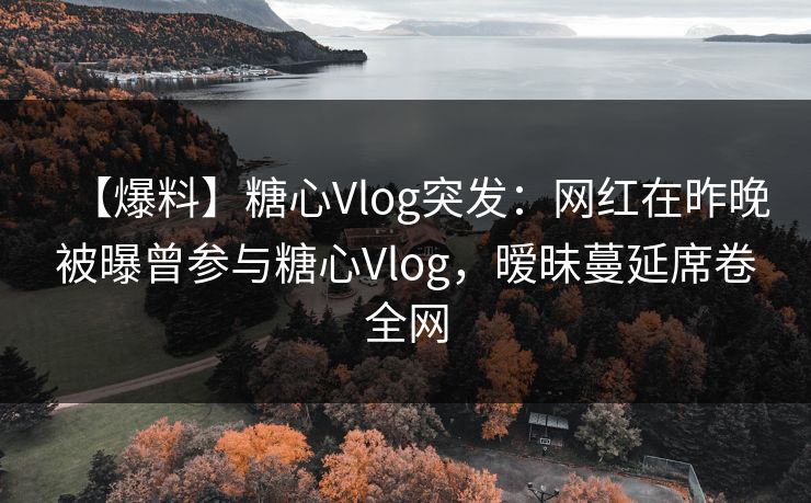 【爆料】糖心Vlog突发：网红在昨晚被曝曾参与糖心Vlog，暧昧蔓延席卷全网