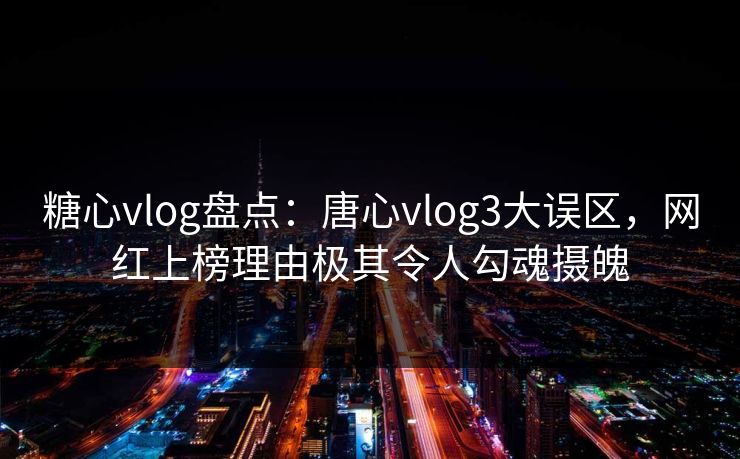糖心vlog盘点：唐心vlog3大误区，网红上榜理由极其令人勾魂摄魄