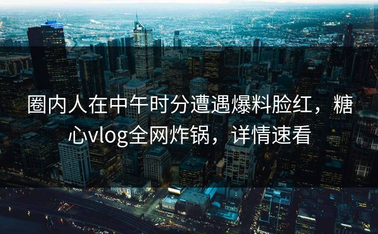 圈内人在中午时分遭遇爆料脸红，糖心vlog全网炸锅，详情速看