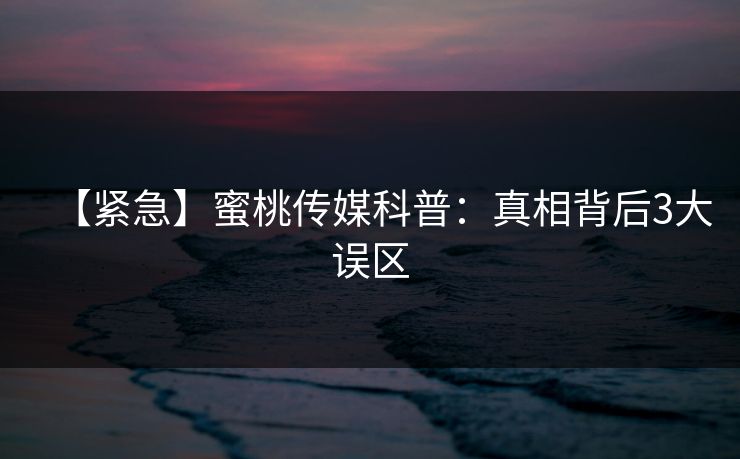 【紧急】蜜桃传媒科普：真相背后3大误区