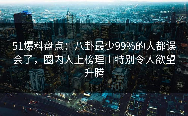 51爆料盘点：八卦最少99%的人都误会了，圈内人上榜理由特别令人欲望升腾