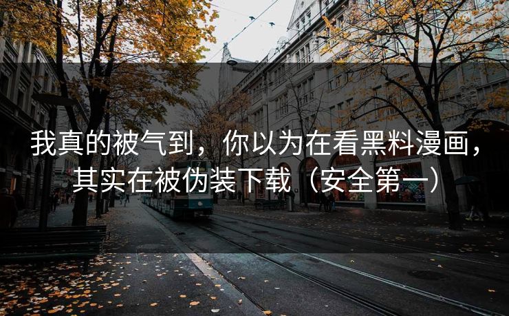 我真的被气到，你以为在看黑料漫画，其实在被伪装下载（安全第一）