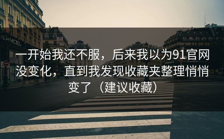 一开始我还不服，后来我以为91官网没变化，直到我发现收藏夹整理悄悄变了（建议收藏）
