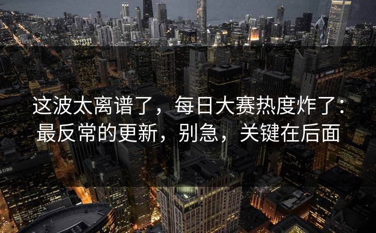 这波太离谱了，每日大赛热度炸了：最反常的更新，别急，关键在后面